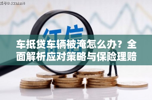 山城车抵贷车辆被淹怎么办？全面解析应对策略与保险理赔