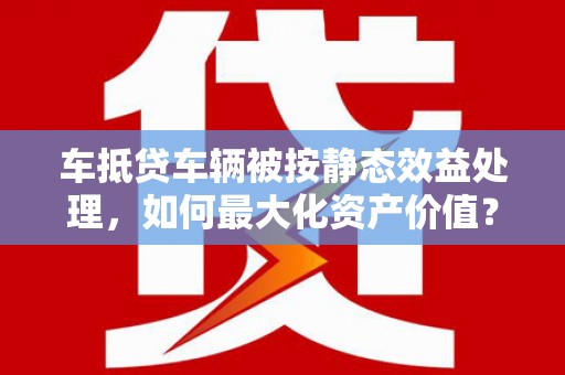 诸城车抵贷车辆被按静态效益处理，如何最大化资产价值？